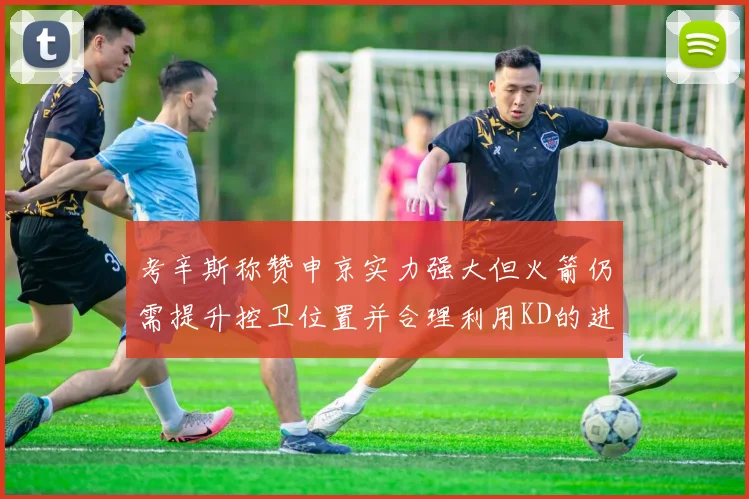 考辛斯称赞申京实力强大但火箭仍需提升控卫位置并合理利用KD的进攻能力