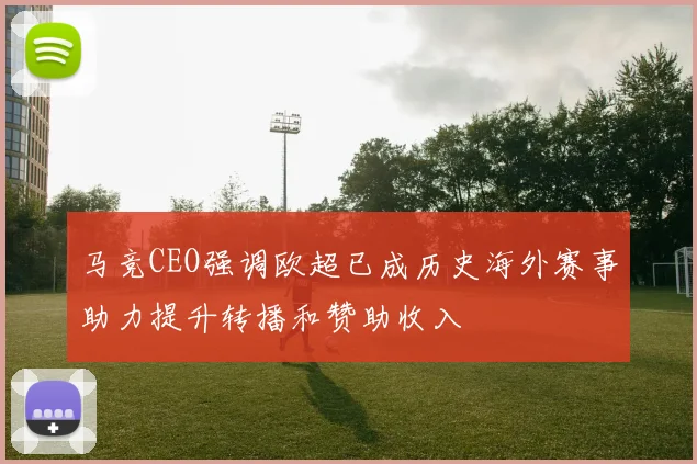 马竞CEO强调欧超已成历史海外赛事助力提升转播和赞助收入