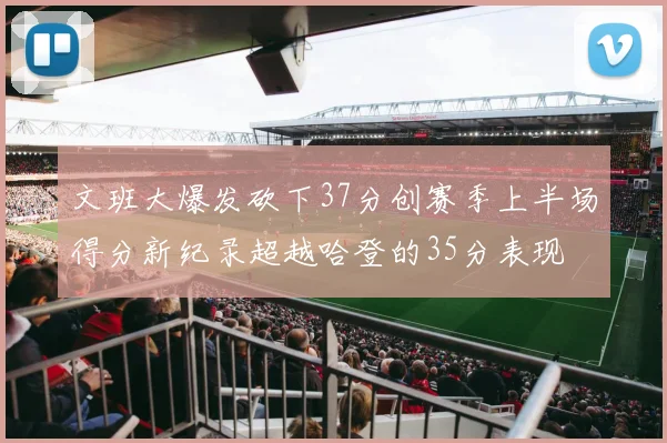 文班大爆发砍下37分创赛季上半场得分新纪录超越哈登的35分表现