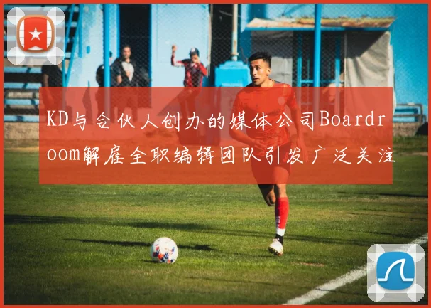 KD与合伙人创办的媒体公司Boardroom解雇全职编辑团队引发广泛关注