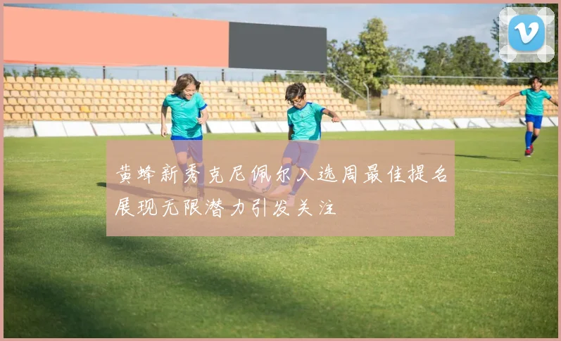 黄蜂新秀克尼佩尔入选周最佳提名展现无限潜力引发关注