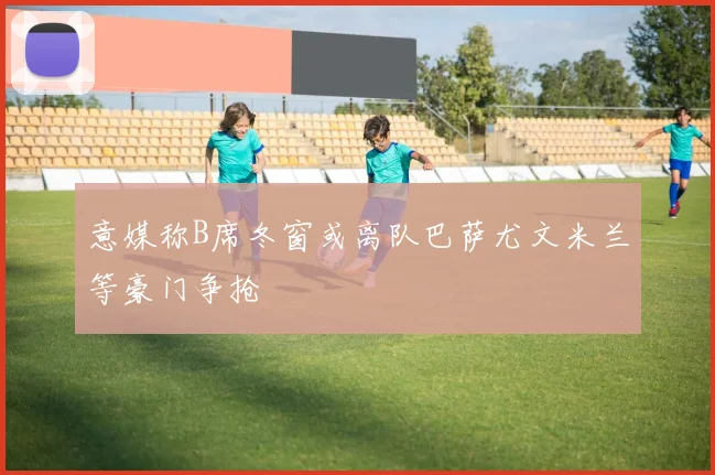 意媒称B席冬窗或离队巴萨尤文米兰等豪门争抢