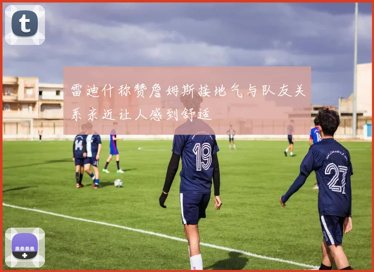 雷迪什称赞詹姆斯接地气与队友关系亲近让人感到舒适
