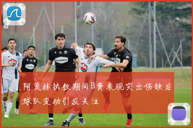 阿莫林执教期间B费表现突出伤缺后球队变动引发关注