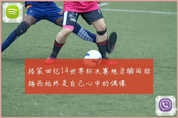 格策回忆14世界杯决赛绝杀瞬间称梅西始终是自己心中的偶像