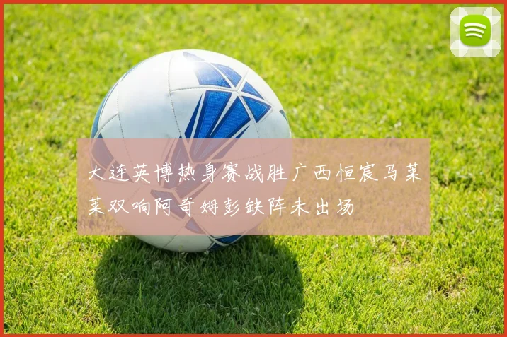 大连英博热身赛战胜广西恒宸马莱莱双响阿奇姆彭缺阵未出场