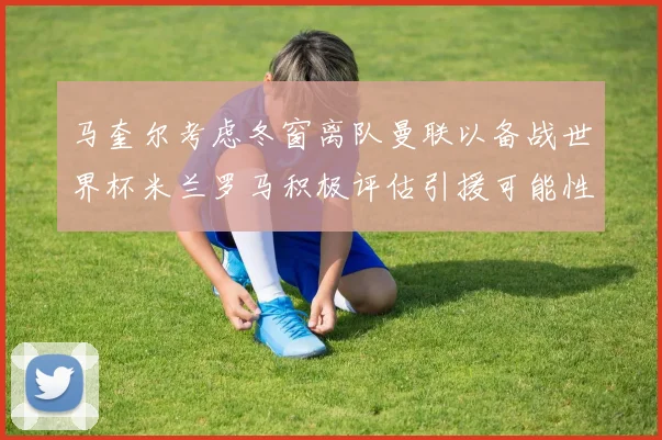 马奎尔考虑冬窗离队曼联以备战世界杯米兰罗马积极评估引援可能性