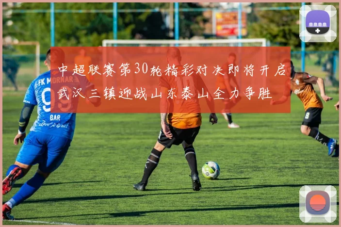 中超联赛第30轮精彩对决即将开启武汉三镇迎战山东泰山全力争胜