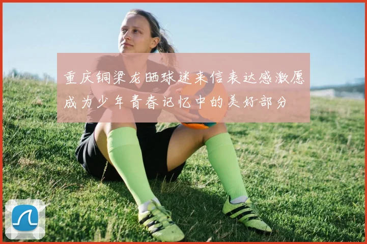 重庆铜梁龙晒球迷来信表达感激愿成为少年青春记忆中的美好部分