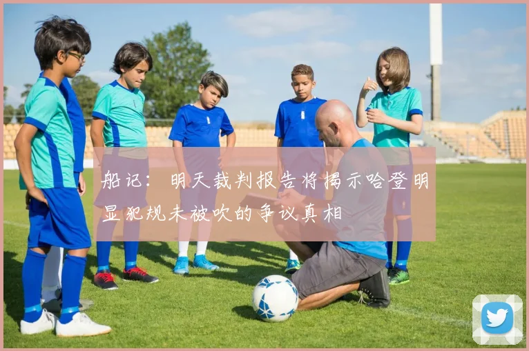 船记：明天裁判报告将揭示哈登明显犯规未被吹的争议真相
