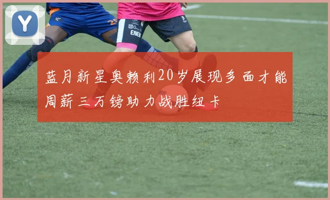 蓝月新星奥赖利20岁展现多面才能周薪三万镑助力战胜纽卡