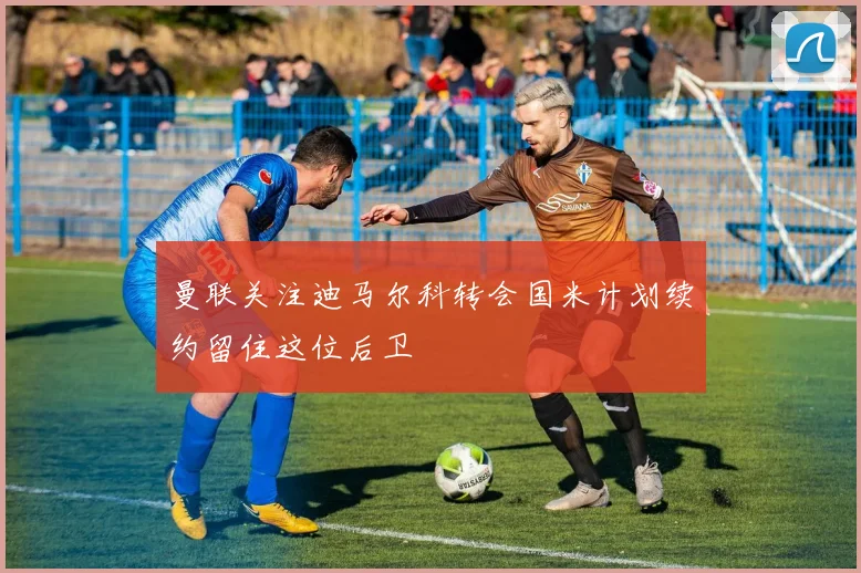 曼联关注迪马尔科转会国米计划续约留住这位后卫