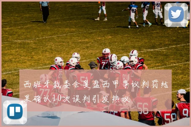 西班牙裁委会复盘西甲争议判罚结果确认10次误判引发热议