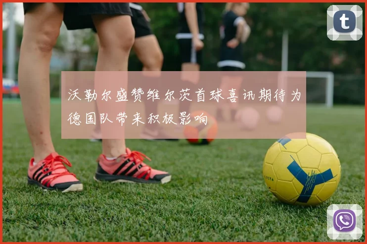 沃勒尔盛赞维尔茨首球喜讯期待为德国队带来积极影响
