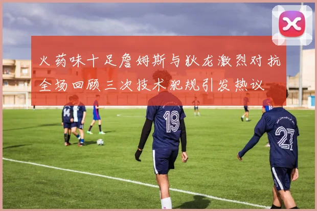火药味十足詹姆斯与狄龙激烈对抗全场回顾三次技术犯规引发热议
