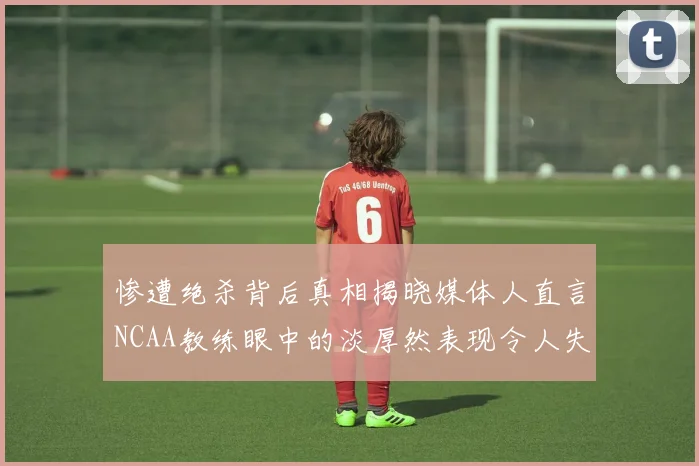 惨遭绝杀背后真相揭晓媒体人直言NCAA教练眼中的淡厚然表现令人失望
