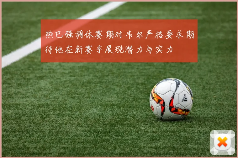热巴强调休赛期对韦尔严格要求期待他在新赛季展现潜力与实力
