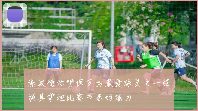 谢泼德称赞保罗为最爱球员之一强调其掌控比赛节奏的能力