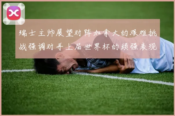 瑞士主帅展望对阵加拿大的艰难挑战强调对手上届世界杯的顽强表现