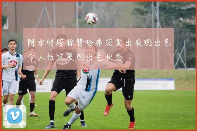 阿尔特塔称赞哈弗茨复出表现出色令人惊叹展现出色状态