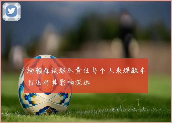 杨瀚森谈球队责任与个人表现飙车打法对其影响深远